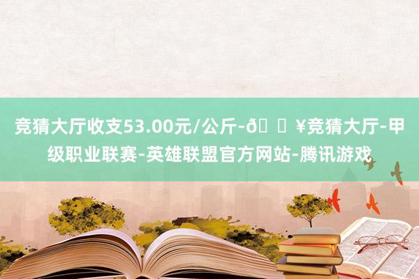 竞猜大厅收支53.00元/公斤-🔥竞猜大厅-甲级职业联赛-英雄联盟官方网站-腾讯游戏