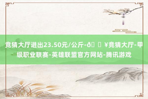 竞猜大厅进出23.50元/公斤-🔥竞猜大厅-甲级职业联赛-英雄联盟官方网站-腾讯游戏