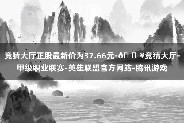 竞猜大厅正股最新价为37.66元-🔥竞猜大厅-甲级职业联赛-英雄联盟官方网站-腾讯游戏