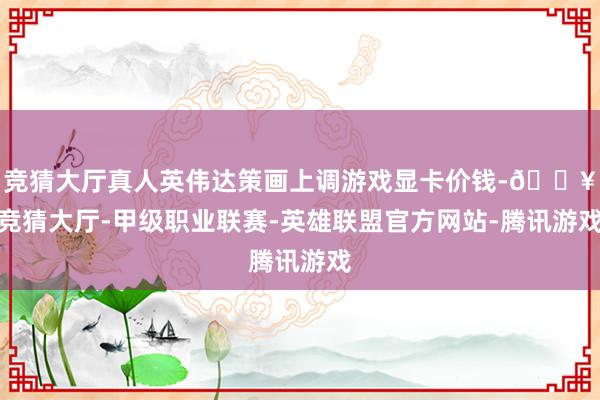 竞猜大厅真人英伟达策画上调游戏显卡价钱-🔥竞猜大厅-甲级职业联赛-英雄联盟官方网站-腾讯游戏