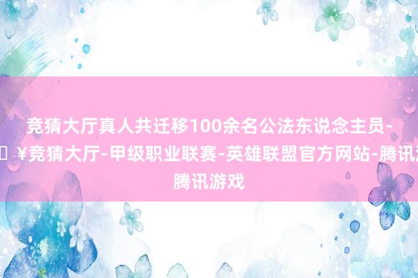 竞猜大厅真人共迁移100余名公法东说念主员-🔥竞猜大厅-甲级职业联赛-英雄联盟官方网站-腾讯游戏