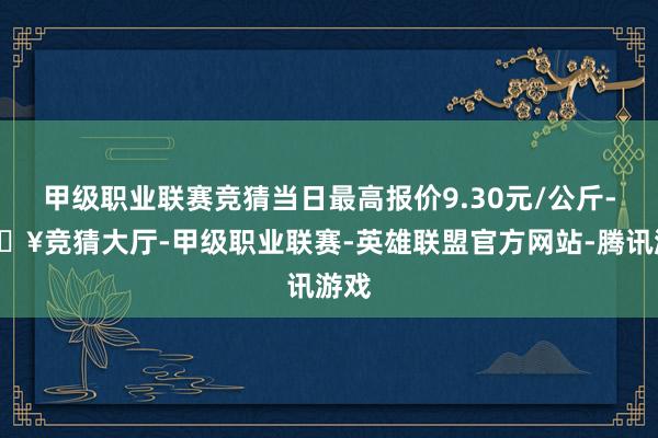 甲级职业联赛竞猜当日最高报价9.30元/公斤-🔥竞猜大厅-甲级职业联赛-英雄联盟官方网站-腾讯游戏