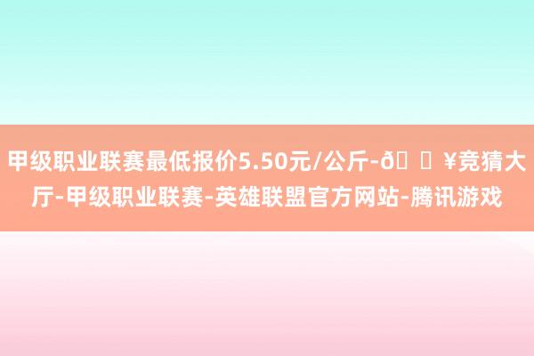 甲级职业联赛最低报价5.50元/公斤-🔥竞猜大厅-甲级职业联赛-英雄联盟官方网站-腾讯游戏