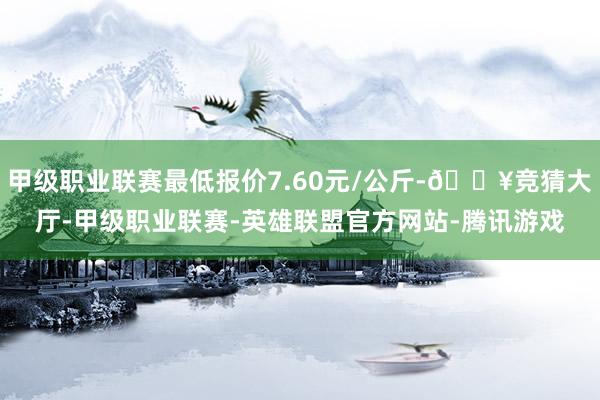 甲级职业联赛最低报价7.60元/公斤-🔥竞猜大厅-甲级职业联赛-英雄联盟官方网站-腾讯游戏