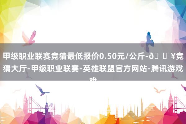 甲级职业联赛竞猜最低报价0.50元/公斤-🔥竞猜大厅-甲级职业联赛-英雄联盟官方网站-腾讯游戏