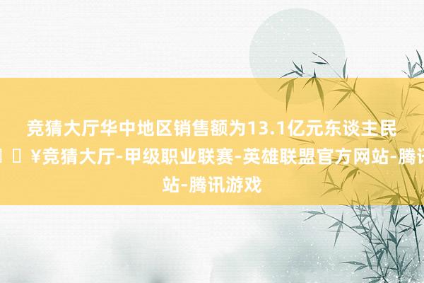 竞猜大厅华中地区销售额为13.1亿元东谈主民币-🔥竞猜大厅-甲级职业联赛-英雄联盟官方网站-腾讯游戏