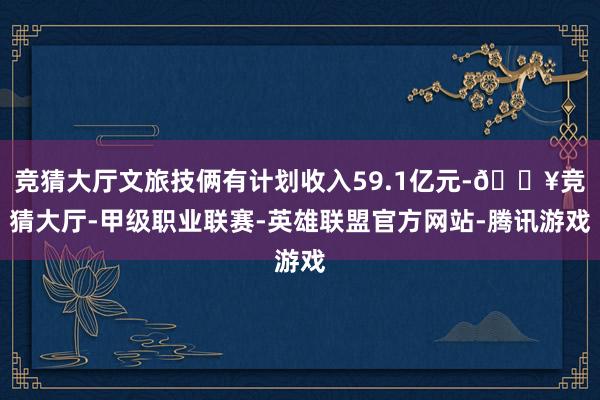 竞猜大厅文旅技俩有计划收入59.1亿元-🔥竞猜大厅-甲级职业联赛-英雄联盟官方网站-腾讯游戏