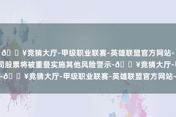 🔥竞猜大厅-甲级职业联赛-英雄联盟官方网站-腾讯游戏3月29日起公司股票将被重叠实施其他风险警示-🔥竞猜大厅-甲级职业联赛-英雄联盟官方网站-腾讯游戏