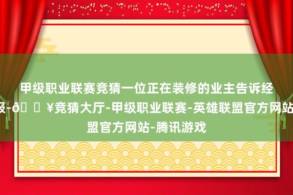 甲级职业联赛竞猜　　一位正在装修的业主告诉经济不雅察报-🔥竞猜大厅-甲级职业联赛-英雄联盟官方网站-腾讯游戏