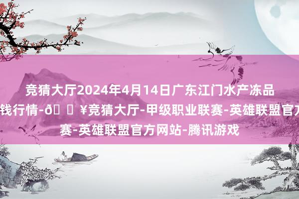 竞猜大厅2024年4月14日广东江门水产冻品副食批发商场价钱行情-🔥竞猜大厅-甲级职业联赛-英雄联盟官方网站-腾讯游戏