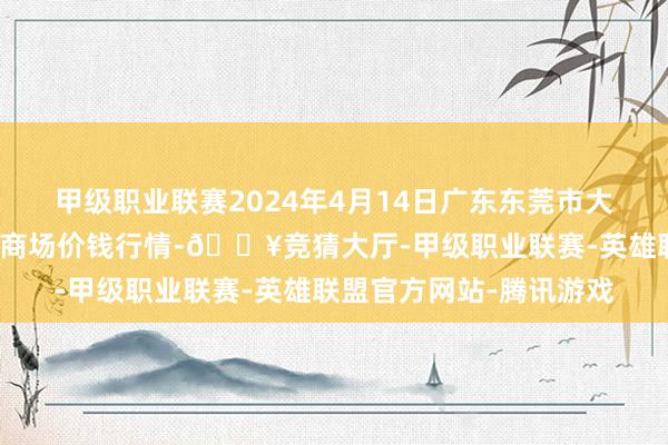 甲级职业联赛2024年4月14日广东东莞市大京九农副家具中心批发商场价钱行情-🔥竞猜大厅-甲级职业联赛-英雄联盟官方网站-腾讯游戏