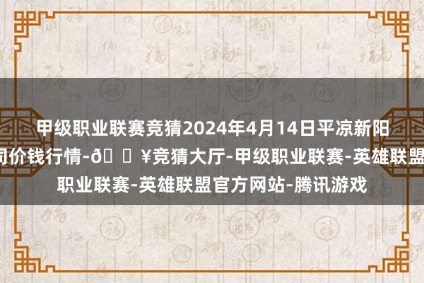 甲级职业联赛竞猜2024年4月14日平凉新阳光农副产物有限公司价钱行情-🔥竞猜大厅-甲级职业联赛-英雄联盟官方网站-腾讯游戏