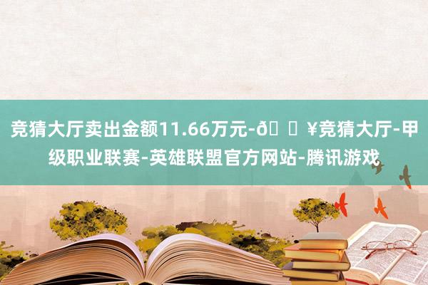 竞猜大厅卖出金额11.66万元-🔥竞猜大厅-甲级职业联赛-英雄联盟官方网站-腾讯游戏