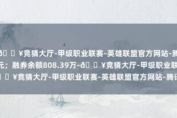 🔥竞猜大厅-甲级职业联赛-英雄联盟官方网站-腾讯游戏卖出金额0.00元；融券余额808.39万-🔥竞猜大厅-甲级职业联赛-英雄联盟官方网站-腾讯游戏