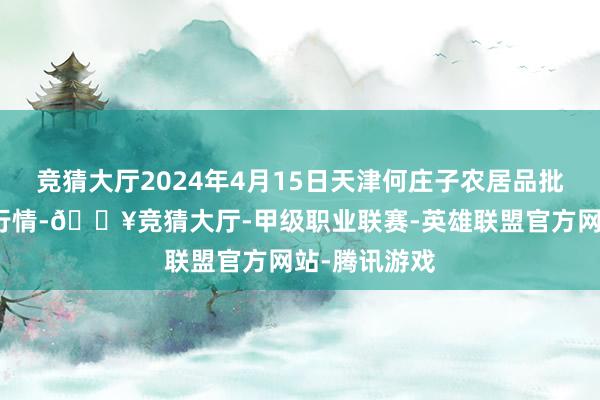 竞猜大厅2024年4月15日天津何庄子农居品批发市集价钱行情-🔥竞猜大厅-甲级职业联赛-英雄联盟官方网站-腾讯游戏