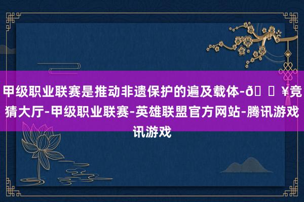 甲级职业联赛是推动非遗保护的遍及载体-🔥竞猜大厅-甲级职业联赛-英雄联盟官方网站-腾讯游戏