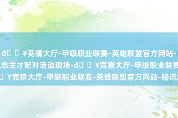 🔥竞猜大厅-甲级职业联赛-英雄联盟官方网站-腾讯游戏 　　在展商东说念主才配对活动现场-🔥竞猜大厅-甲级职业联赛-英雄联盟官方网站-腾讯游戏