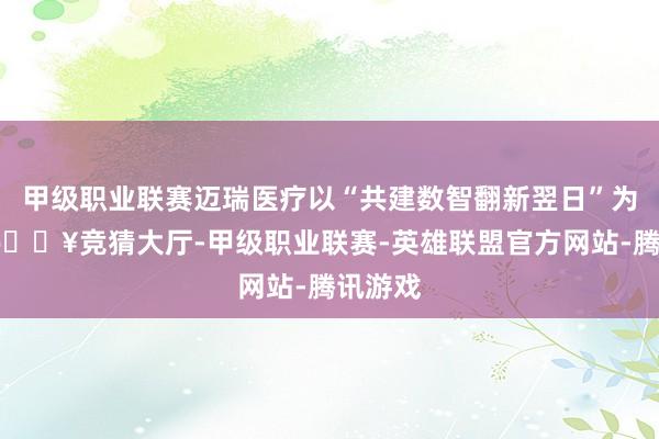 甲级职业联赛迈瑞医疗以“共建数智翻新翌日”为主题-🔥竞猜大厅-甲级职业联赛-英雄联盟官方网站-腾讯游戏