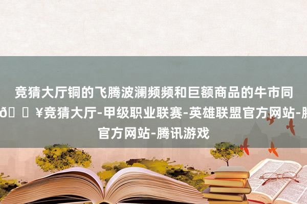 竞猜大厅铜的飞腾波澜频频和巨额商品的牛市同期出现-🔥竞猜大厅-甲级职业联赛-英雄联盟官方网站-腾讯游戏