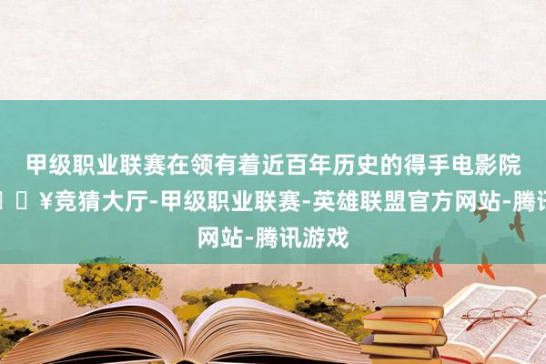 甲级职业联赛在领有着近百年历史的得手电影院内-🔥竞猜大厅-甲级职业联赛-英雄联盟官方网站-腾讯游戏