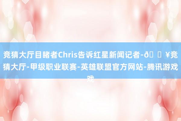 竞猜大厅目睹者Chris告诉红星新闻记者-🔥竞猜大厅-甲级职业联赛-英雄联盟官方网站-腾讯游戏