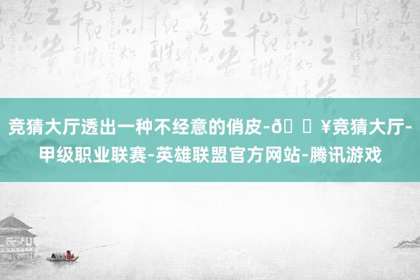 竞猜大厅透出一种不经意的俏皮-🔥竞猜大厅-甲级职业联赛-英雄联盟官方网站-腾讯游戏