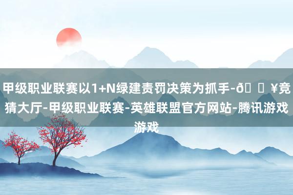 甲级职业联赛以1+N绿建责罚决策为抓手-🔥竞猜大厅-甲级职业联赛-英雄联盟官方网站-腾讯游戏