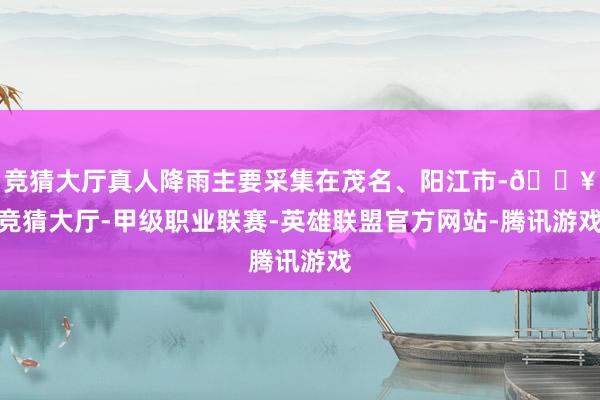 竞猜大厅真人降雨主要采集在茂名、阳江市-🔥竞猜大厅-甲级职业联赛-英雄联盟官方网站-腾讯游戏