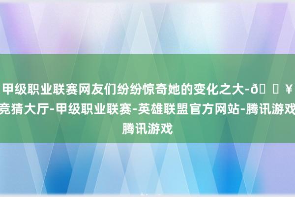 甲级职业联赛网友们纷纷惊奇她的变化之大-🔥竞猜大厅-甲级职业联赛-英雄联盟官方网站-腾讯游戏