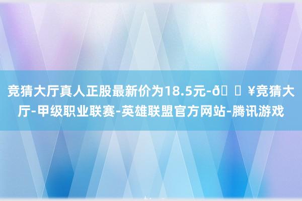 竞猜大厅真人正股最新价为18.5元-🔥竞猜大厅-甲级职业联赛-英雄联盟官方网站-腾讯游戏