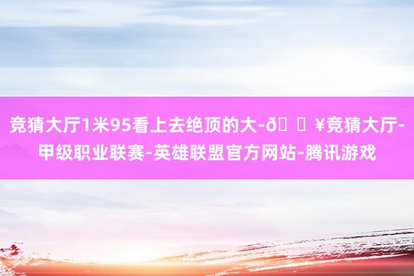 竞猜大厅1米95看上去绝顶的大-🔥竞猜大厅-甲级职业联赛-英雄联盟官方网站-腾讯游戏