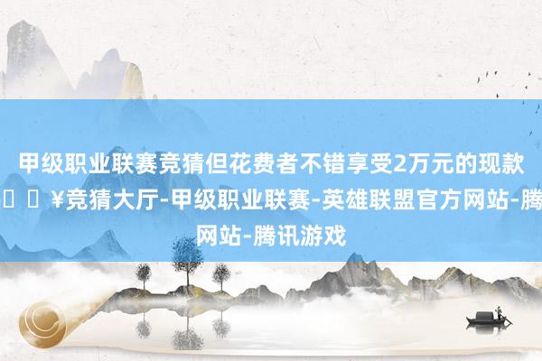 甲级职业联赛竞猜但花费者不错享受2万元的现款优惠-🔥竞猜大厅-甲级职业联赛-英雄联盟官方网站-腾讯游戏