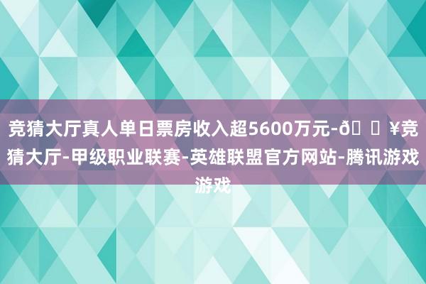 竞猜大厅真人单日票房收入超5600万元-🔥竞猜大厅-甲级职业联赛-英雄联盟官方网站-腾讯游戏