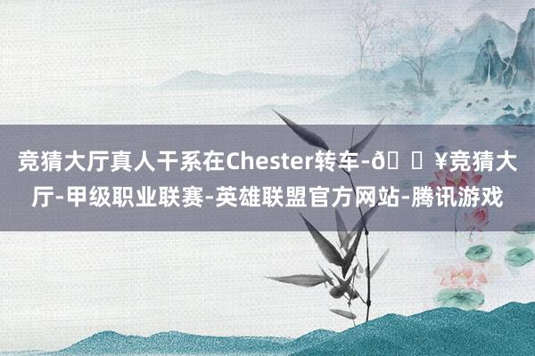 竞猜大厅真人干系在Chester转车-🔥竞猜大厅-甲级职业联赛-英雄联盟官方网站-腾讯游戏