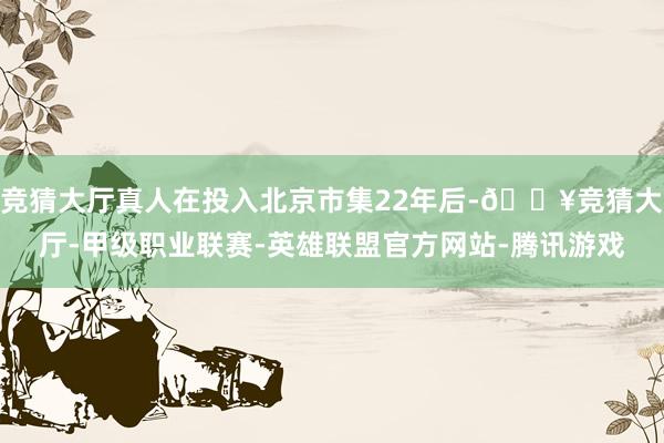 竞猜大厅真人在投入北京市集22年后-🔥竞猜大厅-甲级职业联赛-英雄联盟官方网站-腾讯游戏