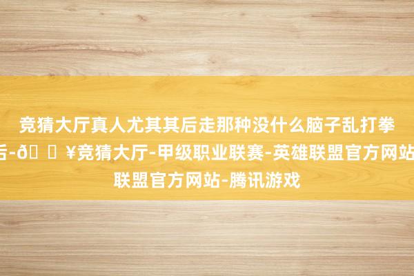 竞猜大厅真人尤其其后走那种没什么脑子乱打拳的阶梯之后-🔥竞猜大厅-甲级职业联赛-英雄联盟官方网站-腾讯游戏