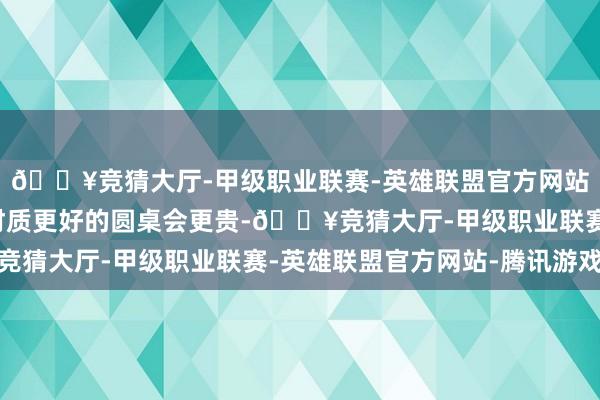 🔥竞猜大厅-甲级职业联赛-英雄联盟官方网站-腾讯游戏较大的、材质更好的圆桌会更贵-🔥竞猜大厅-甲级职业联赛-英雄联盟官方网站-腾讯游戏