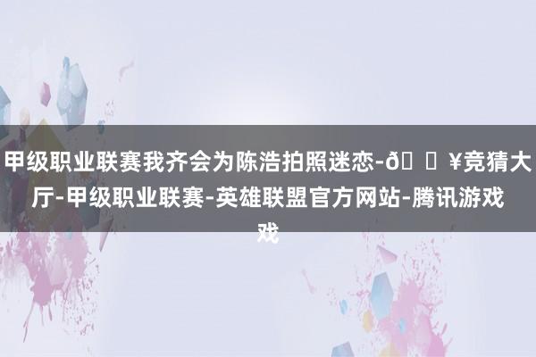 甲级职业联赛我齐会为陈浩拍照迷恋-🔥竞猜大厅-甲级职业联赛-英雄联盟官方网站-腾讯游戏