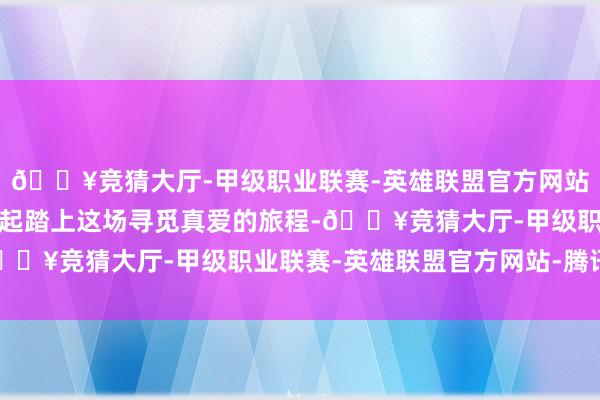 🔥竞猜大厅-甲级职业联赛-英雄联盟官方网站-腾讯游戏就让咱们一起踏上这场寻觅真爱的旅程-🔥竞猜大厅-甲级职业联赛-英雄联盟官方网站-腾讯游戏