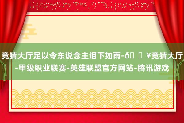 竞猜大厅足以令东说念主泪下如雨-🔥竞猜大厅-甲级职业联赛-英雄联盟官方网站-腾讯游戏