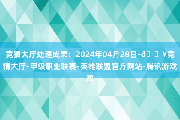 竞猜大厅处理成果：2024年04月28日-🔥竞猜大厅-甲级职业联赛-英雄联盟官方网站-腾讯游戏