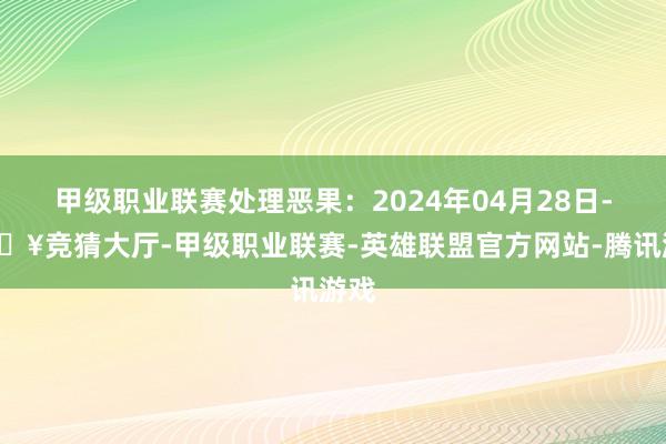 甲级职业联赛处理恶果：2024年04月28日-🔥竞猜大厅-甲级职业联赛-英雄联盟官方网站-腾讯游戏