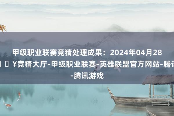 甲级职业联赛竞猜处理成果：2024年04月28日-🔥竞猜大厅-甲级职业联赛-英雄联盟官方网站-腾讯游戏