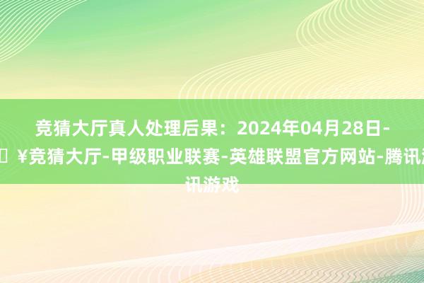 竞猜大厅真人处理后果：2024年04月28日-🔥竞猜大厅-甲级职业联赛-英雄联盟官方网站-腾讯游戏