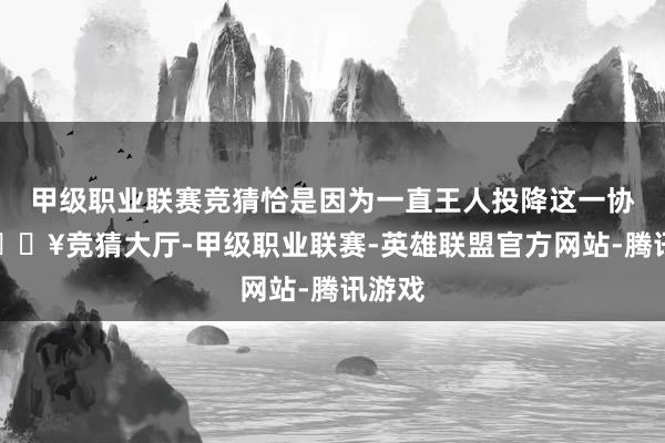 甲级职业联赛竞猜恰是因为一直王人投降这一协定-🔥竞猜大厅-甲级职业联赛-英雄联盟官方网站-腾讯游戏