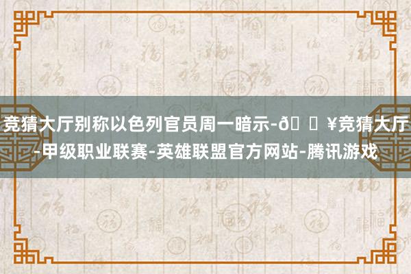 竞猜大厅别称以色列官员周一暗示-🔥竞猜大厅-甲级职业联赛-英雄联盟官方网站-腾讯游戏