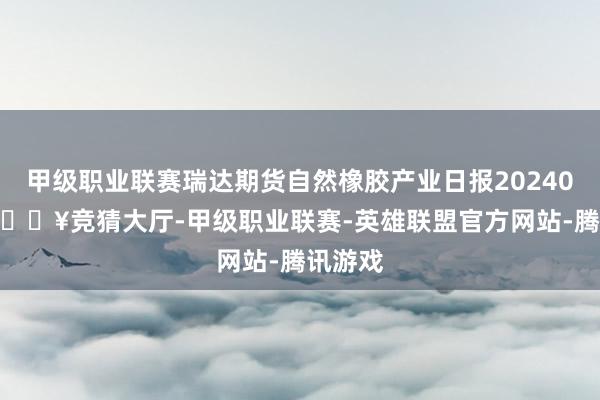 甲级职业联赛瑞达期货自然橡胶产业日报20240429-🔥竞猜大厅-甲级职业联赛-英雄联盟官方网站-腾讯游戏