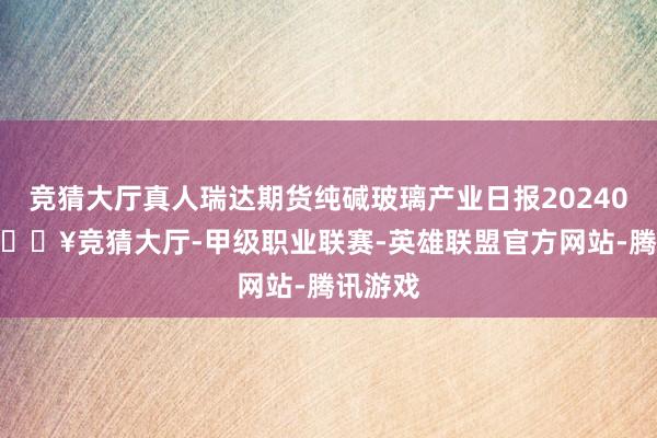 竞猜大厅真人瑞达期货纯碱玻璃产业日报20240429-🔥竞猜大厅-甲级职业联赛-英雄联盟官方网站-腾讯游戏