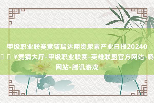 甲级职业联赛竞猜瑞达期货尿素产业日报20240429-🔥竞猜大厅-甲级职业联赛-英雄联盟官方网站-腾讯游戏