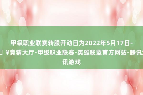 甲级职业联赛转股开动日为2022年5月17日-🔥竞猜大厅-甲级职业联赛-英雄联盟官方网站-腾讯游戏